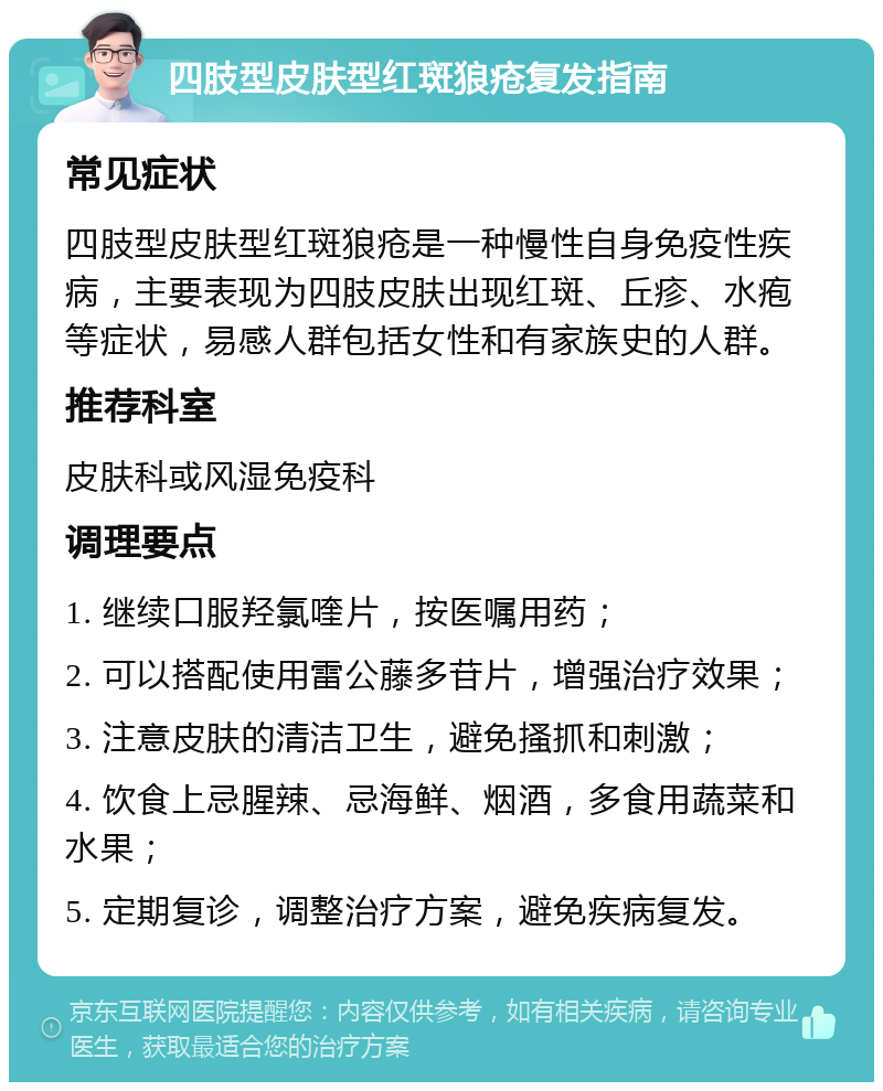 四肢型皮肤型红斑狼疮复发指南 常见症状 四肢型皮肤型红斑狼疮是一种慢性自身免疫性疾病，主要表现为四肢皮肤出现红斑、丘疹、水疱等症状，易感人群包括女性和有家族史的人群。 推荐科室 皮肤科或风湿免疫科 调理要点 1. 继续口服羟氯喹片，按医嘱用药； 2. 可以搭配使用雷公藤多苷片，增强治疗效果； 3. 注意皮肤的清洁卫生，避免搔抓和刺激； 4. 饮食上忌腥辣、忌海鲜、烟酒，多食用蔬菜和水果； 5. 定期复诊，调整治疗方案，避免疾病复发。