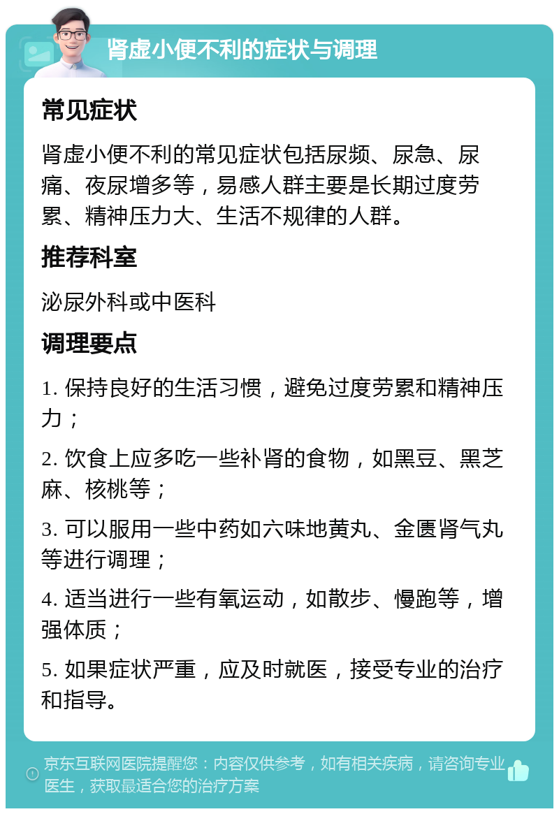 肾虚小便不利的症状与调理 常见症状 肾虚小便不利的常见症状包括尿频、尿急、尿痛、夜尿增多等，易感人群主要是长期过度劳累、精神压力大、生活不规律的人群。 推荐科室 泌尿外科或中医科 调理要点 1. 保持良好的生活习惯，避免过度劳累和精神压力； 2. 饮食上应多吃一些补肾的食物，如黑豆、黑芝麻、核桃等； 3. 可以服用一些中药如六味地黄丸、金匮肾气丸等进行调理； 4. 适当进行一些有氧运动，如散步、慢跑等，增强体质； 5. 如果症状严重，应及时就医，接受专业的治疗和指导。