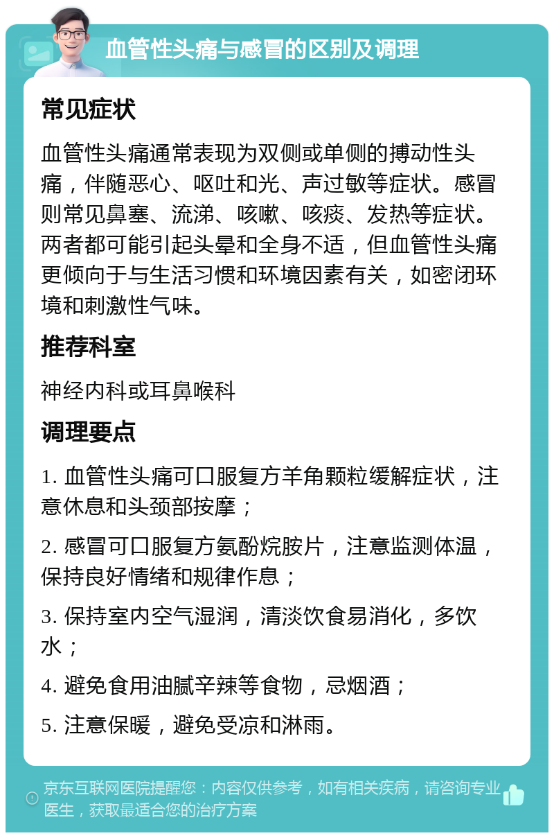 血管性头痛与感冒的区别及调理 常见症状 血管性头痛通常表现为双侧或单侧的搏动性头痛，伴随恶心、呕吐和光、声过敏等症状。感冒则常见鼻塞、流涕、咳嗽、咳痰、发热等症状。两者都可能引起头晕和全身不适，但血管性头痛更倾向于与生活习惯和环境因素有关，如密闭环境和刺激性气味。 推荐科室 神经内科或耳鼻喉科 调理要点 1. 血管性头痛可口服复方羊角颗粒缓解症状，注意休息和头颈部按摩； 2. 感冒可口服复方氨酚烷胺片，注意监测体温，保持良好情绪和规律作息； 3. 保持室内空气湿润，清淡饮食易消化，多饮水； 4. 避免食用油腻辛辣等食物，忌烟酒； 5. 注意保暖，避免受凉和淋雨。