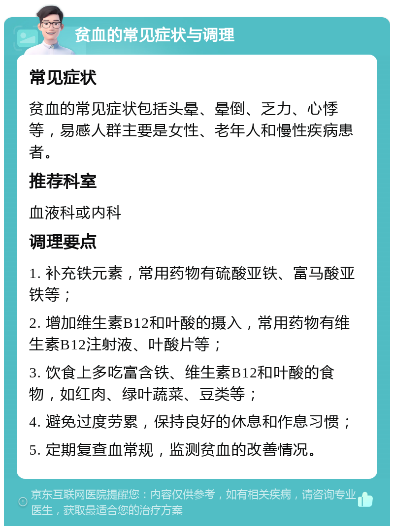 贫血的常见症状与调理 常见症状 贫血的常见症状包括头晕、晕倒、乏力、心悸等，易感人群主要是女性、老年人和慢性疾病患者。 推荐科室 血液科或内科 调理要点 1. 补充铁元素，常用药物有硫酸亚铁、富马酸亚铁等； 2. 增加维生素B12和叶酸的摄入，常用药物有维生素B12注射液、叶酸片等； 3. 饮食上多吃富含铁、维生素B12和叶酸的食物，如红肉、绿叶蔬菜、豆类等； 4. 避免过度劳累，保持良好的休息和作息习惯； 5. 定期复查血常规，监测贫血的改善情况。