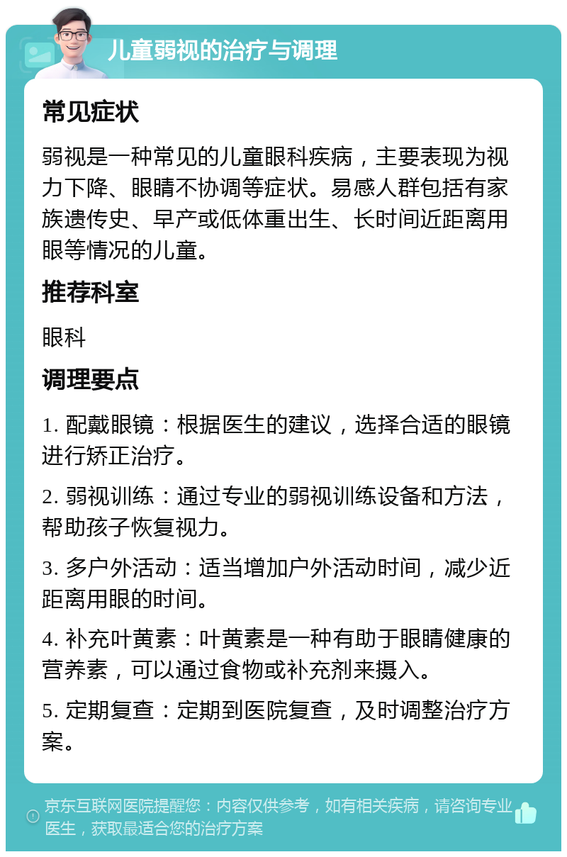 儿童弱视的治疗与调理 常见症状 弱视是一种常见的儿童眼科疾病，主要表现为视力下降、眼睛不协调等症状。易感人群包括有家族遗传史、早产或低体重出生、长时间近距离用眼等情况的儿童。 推荐科室 眼科 调理要点 1. 配戴眼镜：根据医生的建议，选择合适的眼镜进行矫正治疗。 2. 弱视训练：通过专业的弱视训练设备和方法，帮助孩子恢复视力。 3. 多户外活动：适当增加户外活动时间，减少近距离用眼的时间。 4. 补充叶黄素：叶黄素是一种有助于眼睛健康的营养素，可以通过食物或补充剂来摄入。 5. 定期复查：定期到医院复查，及时调整治疗方案。