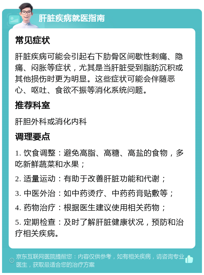 肝脏疾病就医指南 常见症状 肝脏疾病可能会引起右下肋骨区间歇性刺痛、隐痛、闷胀等症状，尤其是当肝脏受到脂肪沉积或其他损伤时更为明显。这些症状可能会伴随恶心、呕吐、食欲不振等消化系统问题。 推荐科室 肝胆外科或消化内科 调理要点 1. 饮食调整：避免高脂、高糖、高盐的食物，多吃新鲜蔬菜和水果； 2. 适量运动：有助于改善肝脏功能和代谢； 3. 中医外治：如中药烫疗、中药药膏贴敷等； 4. 药物治疗：根据医生建议使用相关药物； 5. 定期检查：及时了解肝脏健康状况，预防和治疗相关疾病。