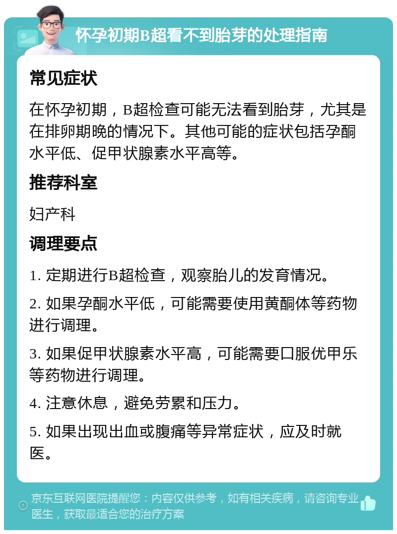 怀孕初期B超看不到胎芽的处理指南 常见症状 在怀孕初期，B超检查可能无法看到胎芽，尤其是在排卵期晚的情况下。其他可能的症状包括孕酮水平低、促甲状腺素水平高等。 推荐科室 妇产科 调理要点 1. 定期进行B超检查，观察胎儿的发育情况。 2. 如果孕酮水平低，可能需要使用黄酮体等药物进行调理。 3. 如果促甲状腺素水平高，可能需要口服优甲乐等药物进行调理。 4. 注意休息，避免劳累和压力。 5. 如果出现出血或腹痛等异常症状，应及时就医。