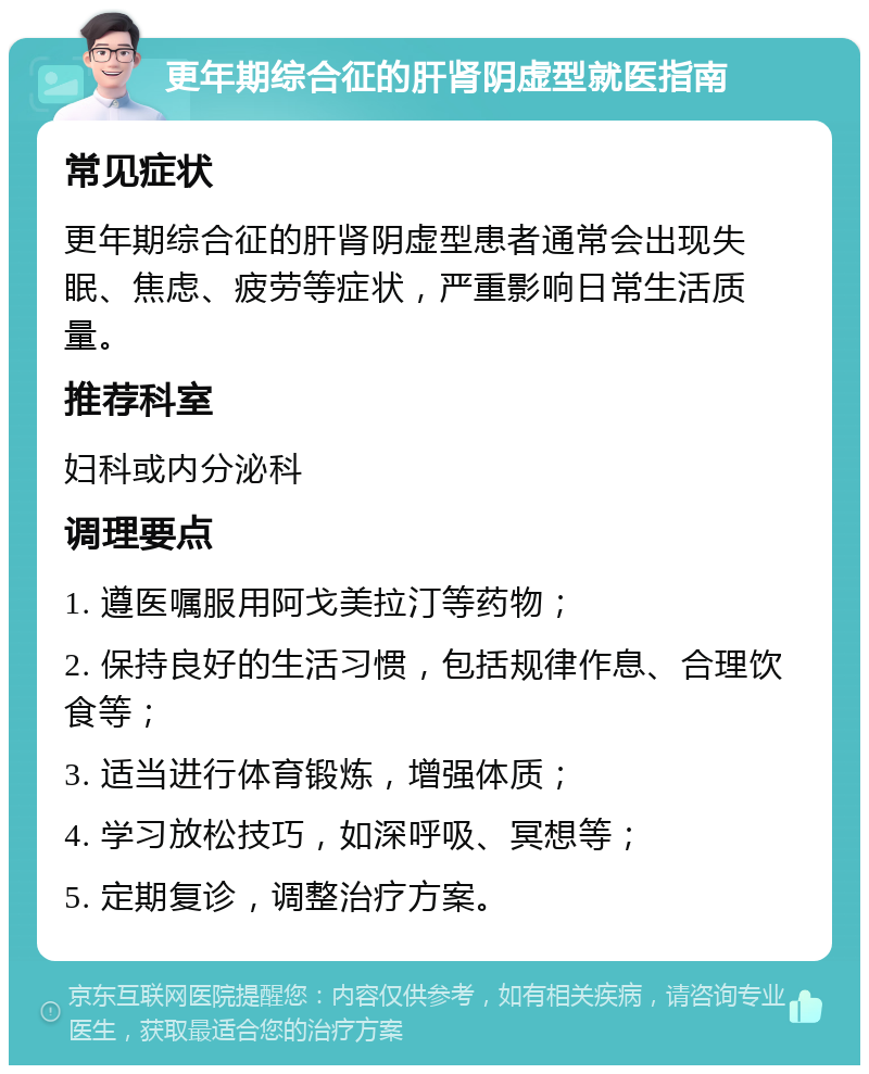 更年期综合征的肝肾阴虚型就医指南 常见症状 更年期综合征的肝肾阴虚型患者通常会出现失眠、焦虑、疲劳等症状，严重影响日常生活质量。 推荐科室 妇科或内分泌科 调理要点 1. 遵医嘱服用阿戈美拉汀等药物； 2. 保持良好的生活习惯，包括规律作息、合理饮食等； 3. 适当进行体育锻炼，增强体质； 4. 学习放松技巧，如深呼吸、冥想等； 5. 定期复诊，调整治疗方案。