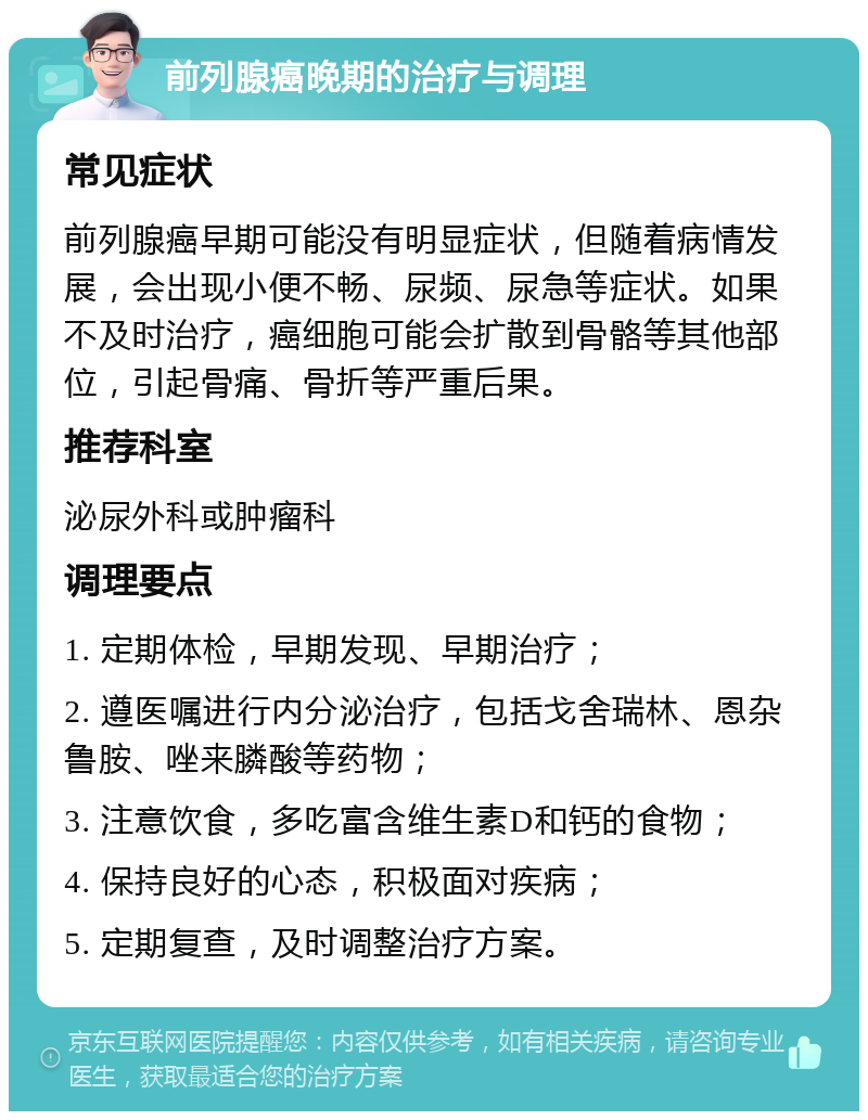 前列腺癌晚期的治疗与调理 常见症状 前列腺癌早期可能没有明显症状，但随着病情发展，会出现小便不畅、尿频、尿急等症状。如果不及时治疗，癌细胞可能会扩散到骨骼等其他部位，引起骨痛、骨折等严重后果。 推荐科室 泌尿外科或肿瘤科 调理要点 1. 定期体检，早期发现、早期治疗； 2. 遵医嘱进行内分泌治疗，包括戈舍瑞林、恩杂鲁胺、唑来膦酸等药物； 3. 注意饮食，多吃富含维生素D和钙的食物； 4. 保持良好的心态，积极面对疾病； 5. 定期复查，及时调整治疗方案。