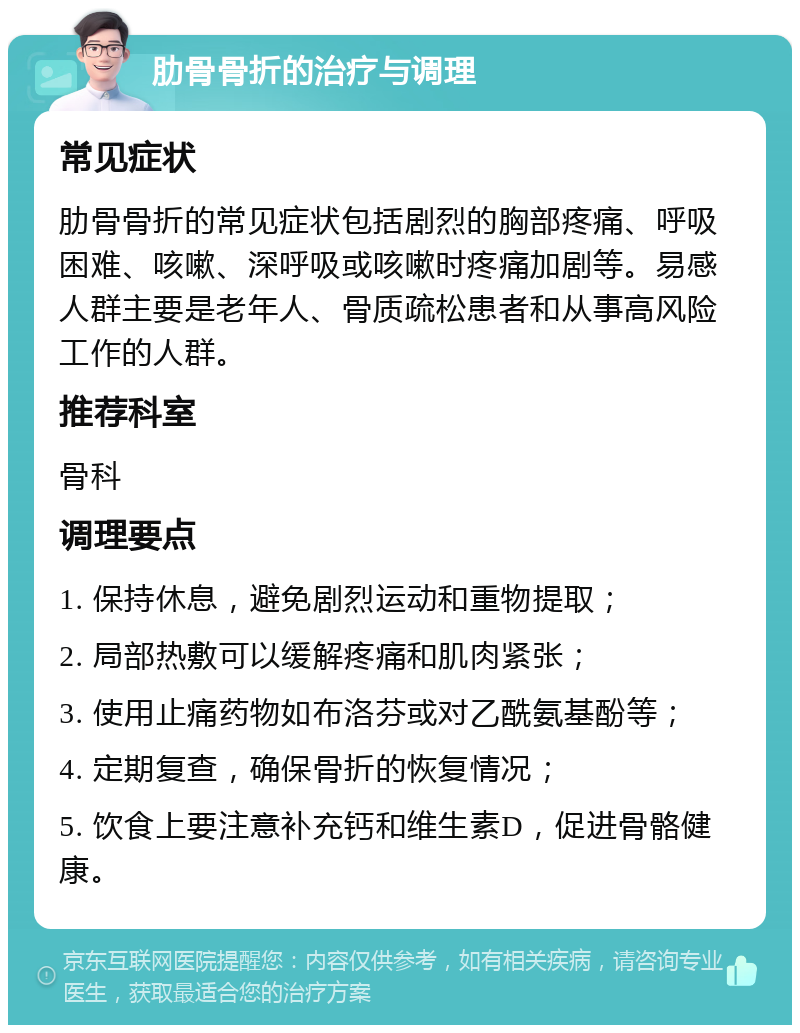 肋骨骨折的治疗与调理 常见症状 肋骨骨折的常见症状包括剧烈的胸部疼痛、呼吸困难、咳嗽、深呼吸或咳嗽时疼痛加剧等。易感人群主要是老年人、骨质疏松患者和从事高风险工作的人群。 推荐科室 骨科 调理要点 1. 保持休息，避免剧烈运动和重物提取； 2. 局部热敷可以缓解疼痛和肌肉紧张； 3. 使用止痛药物如布洛芬或对乙酰氨基酚等； 4. 定期复查，确保骨折的恢复情况； 5. 饮食上要注意补充钙和维生素D，促进骨骼健康。