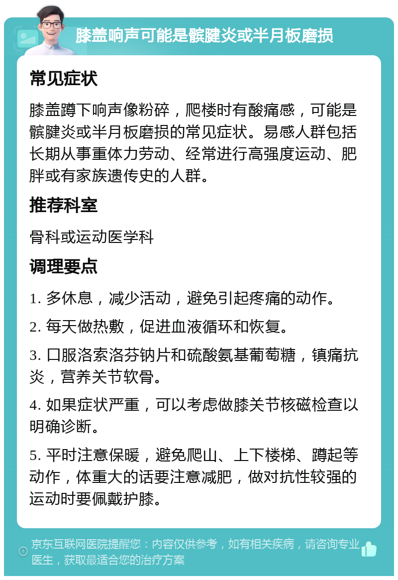 膝盖响声可能是髌腱炎或半月板磨损 常见症状 膝盖蹲下响声像粉碎，爬楼时有酸痛感，可能是髌腱炎或半月板磨损的常见症状。易感人群包括长期从事重体力劳动、经常进行高强度运动、肥胖或有家族遗传史的人群。 推荐科室 骨科或运动医学科 调理要点 1. 多休息，减少活动，避免引起疼痛的动作。 2. 每天做热敷，促进血液循环和恢复。 3. 口服洛索洛芬钠片和硫酸氨基葡萄糖，镇痛抗炎，营养关节软骨。 4. 如果症状严重，可以考虑做膝关节核磁检查以明确诊断。 5. 平时注意保暖，避免爬山、上下楼梯、蹲起等动作，体重大的话要注意减肥，做对抗性较强的运动时要佩戴护膝。