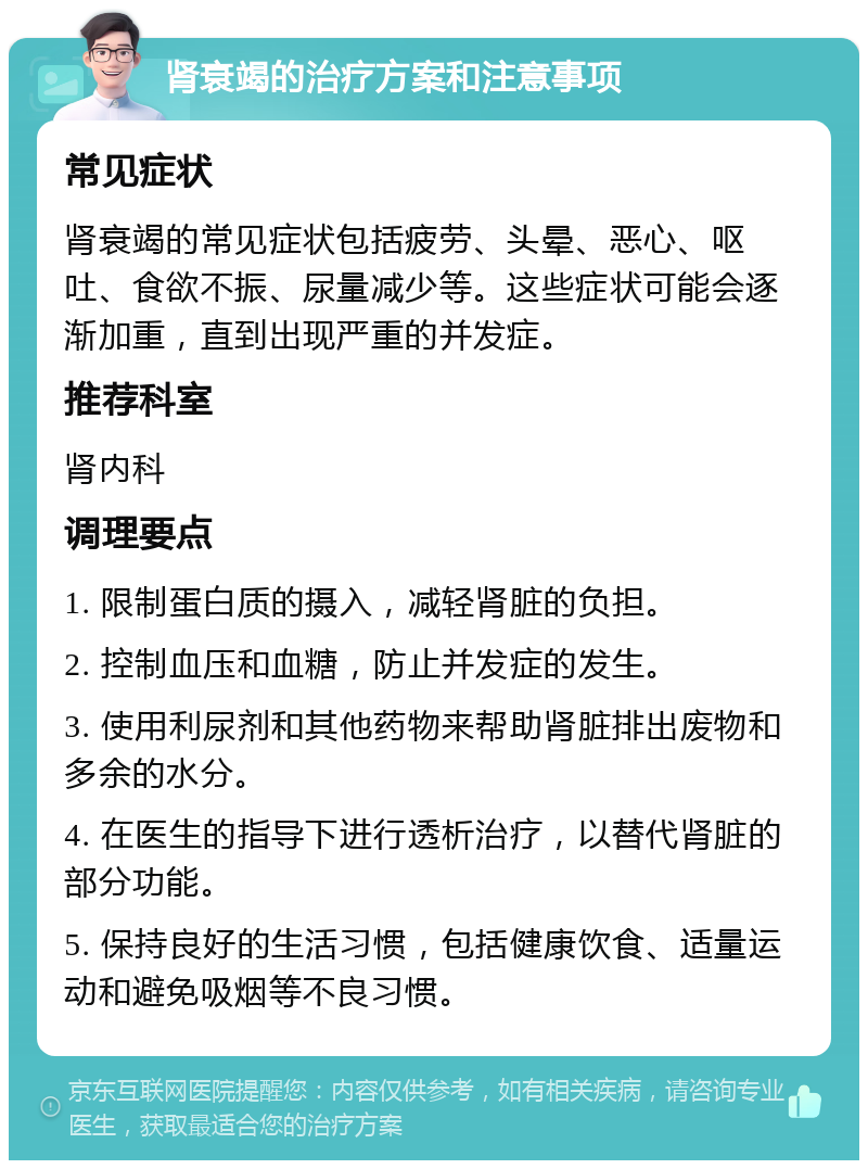 肾衰竭的治疗方案和注意事项 常见症状 肾衰竭的常见症状包括疲劳、头晕、恶心、呕吐、食欲不振、尿量减少等。这些症状可能会逐渐加重，直到出现严重的并发症。 推荐科室 肾内科 调理要点 1. 限制蛋白质的摄入，减轻肾脏的负担。 2. 控制血压和血糖，防止并发症的发生。 3. 使用利尿剂和其他药物来帮助肾脏排出废物和多余的水分。 4. 在医生的指导下进行透析治疗，以替代肾脏的部分功能。 5. 保持良好的生活习惯，包括健康饮食、适量运动和避免吸烟等不良习惯。