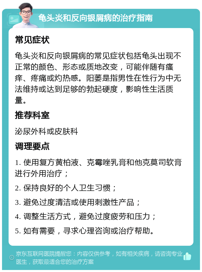 龟头炎和反向银屑病的治疗指南 常见症状 龟头炎和反向银屑病的常见症状包括龟头出现不正常的颜色、形态或质地改变，可能伴随有瘙痒、疼痛或灼热感。阳萎是指男性在性行为中无法维持或达到足够的勃起硬度，影响性生活质量。 推荐科室 泌尿外科或皮肤科 调理要点 1. 使用复方黄柏液、克霉唑乳膏和他克莫司软膏进行外用治疗； 2. 保持良好的个人卫生习惯； 3. 避免过度清洁或使用刺激性产品； 4. 调整生活方式，避免过度疲劳和压力； 5. 如有需要，寻求心理咨询或治疗帮助。