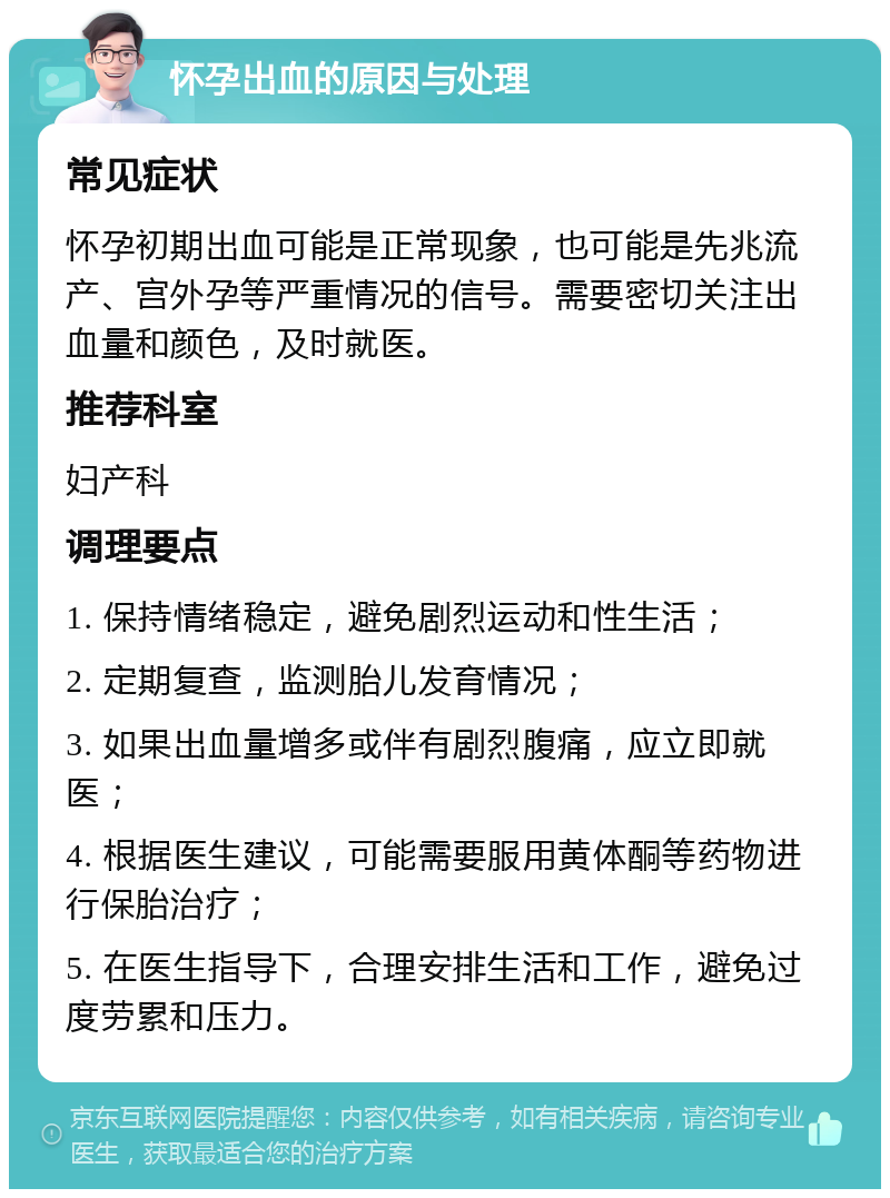 怀孕出血的原因与处理 常见症状 怀孕初期出血可能是正常现象，也可能是先兆流产、宫外孕等严重情况的信号。需要密切关注出血量和颜色，及时就医。 推荐科室 妇产科 调理要点 1. 保持情绪稳定，避免剧烈运动和性生活； 2. 定期复查，监测胎儿发育情况； 3. 如果出血量增多或伴有剧烈腹痛，应立即就医； 4. 根据医生建议，可能需要服用黄体酮等药物进行保胎治疗； 5. 在医生指导下，合理安排生活和工作，避免过度劳累和压力。