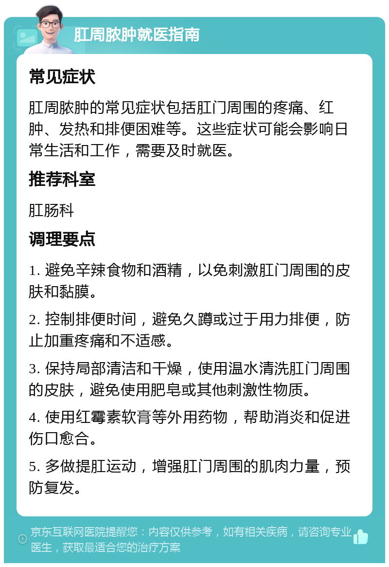 肛周脓肿就医指南 常见症状 肛周脓肿的常见症状包括肛门周围的疼痛、红肿、发热和排便困难等。这些症状可能会影响日常生活和工作，需要及时就医。 推荐科室 肛肠科 调理要点 1. 避免辛辣食物和酒精，以免刺激肛门周围的皮肤和黏膜。 2. 控制排便时间，避免久蹲或过于用力排便，防止加重疼痛和不适感。 3. 保持局部清洁和干燥，使用温水清洗肛门周围的皮肤，避免使用肥皂或其他刺激性物质。 4. 使用红霉素软膏等外用药物，帮助消炎和促进伤口愈合。 5. 多做提肛运动，增强肛门周围的肌肉力量，预防复发。