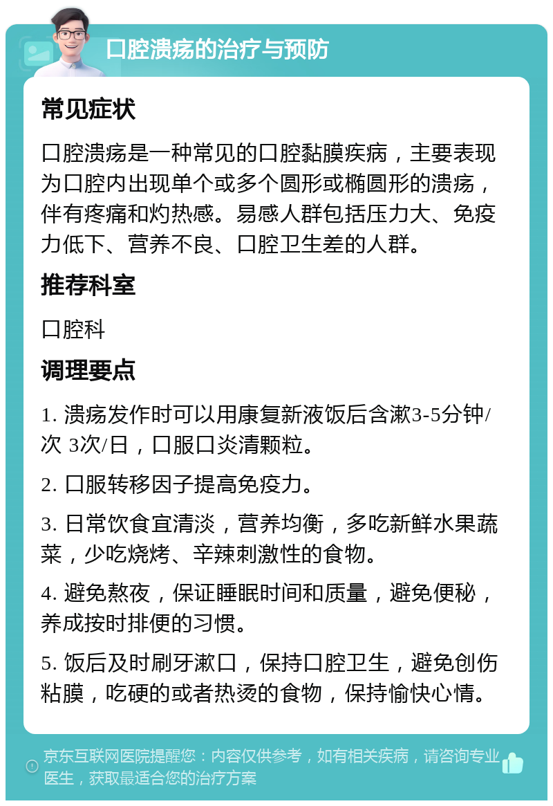 口腔溃疡的治疗与预防 常见症状 口腔溃疡是一种常见的口腔黏膜疾病，主要表现为口腔内出现单个或多个圆形或椭圆形的溃疡，伴有疼痛和灼热感。易感人群包括压力大、免疫力低下、营养不良、口腔卫生差的人群。 推荐科室 口腔科 调理要点 1. 溃疡发作时可以用康复新液饭后含漱3-5分钟/次 3次/日，口服口炎清颗粒。 2. 口服转移因子提高免疫力。 3. 日常饮食宜清淡，营养均衡，多吃新鲜水果蔬菜，少吃烧烤、辛辣刺激性的食物。 4. 避免熬夜，保证睡眠时间和质量，避免便秘，养成按时排便的习惯。 5. 饭后及时刷牙漱口，保持口腔卫生，避免创伤粘膜，吃硬的或者热烫的食物，保持愉快心情。