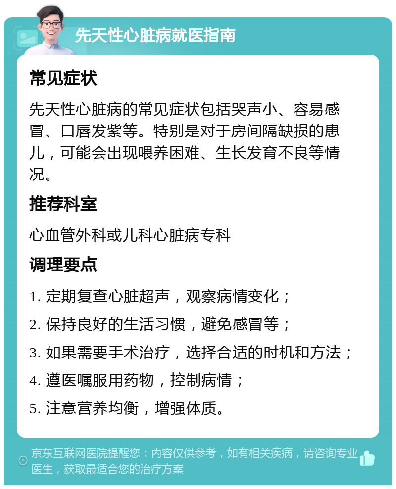 先天性心脏病就医指南 常见症状 先天性心脏病的常见症状包括哭声小、容易感冒、口唇发紫等。特别是对于房间隔缺损的患儿，可能会出现喂养困难、生长发育不良等情况。 推荐科室 心血管外科或儿科心脏病专科 调理要点 1. 定期复查心脏超声，观察病情变化； 2. 保持良好的生活习惯，避免感冒等； 3. 如果需要手术治疗，选择合适的时机和方法； 4. 遵医嘱服用药物，控制病情； 5. 注意营养均衡，增强体质。