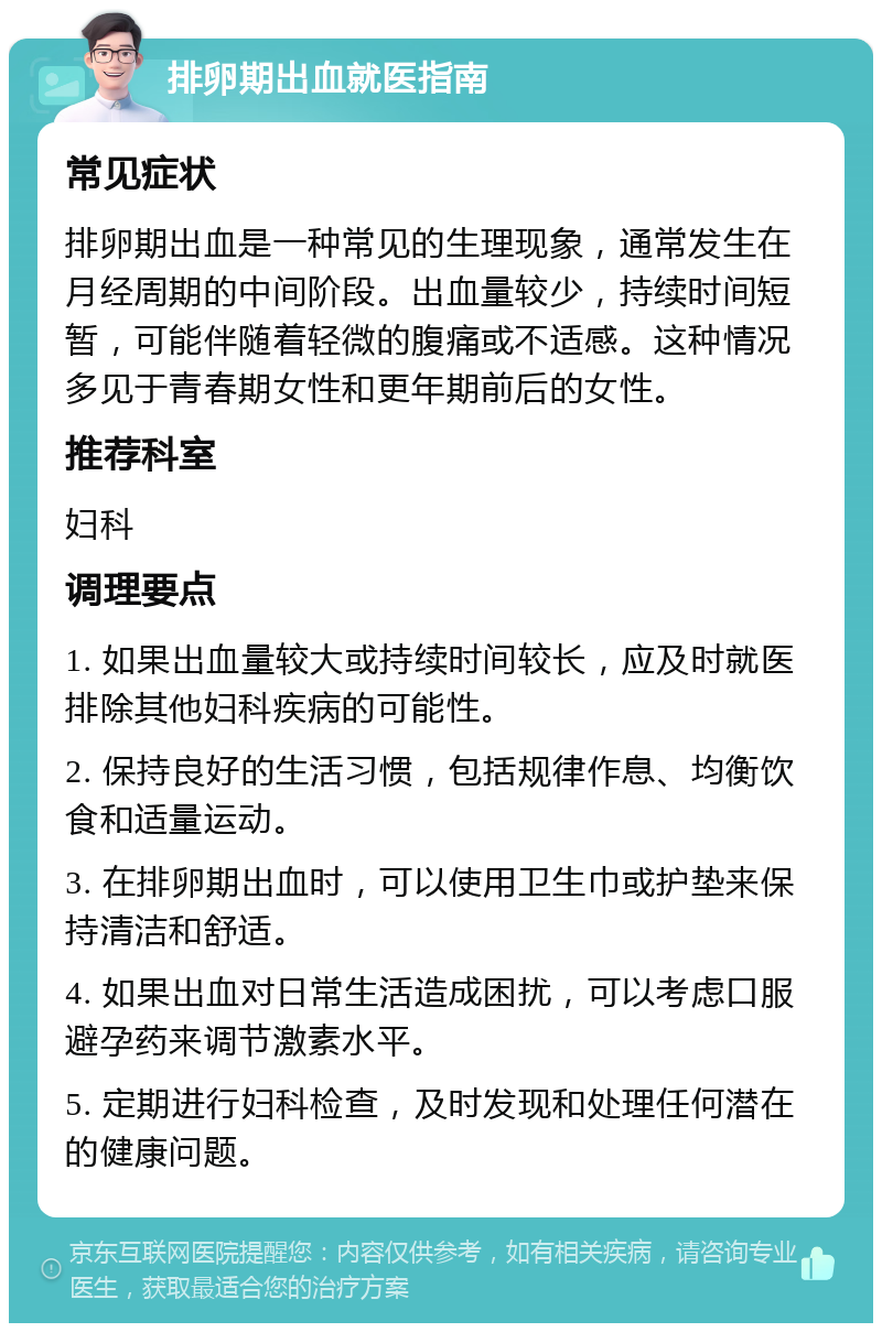 排卵期出血就医指南 常见症状 排卵期出血是一种常见的生理现象，通常发生在月经周期的中间阶段。出血量较少，持续时间短暂，可能伴随着轻微的腹痛或不适感。这种情况多见于青春期女性和更年期前后的女性。 推荐科室 妇科 调理要点 1. 如果出血量较大或持续时间较长，应及时就医排除其他妇科疾病的可能性。 2. 保持良好的生活习惯，包括规律作息、均衡饮食和适量运动。 3. 在排卵期出血时，可以使用卫生巾或护垫来保持清洁和舒适。 4. 如果出血对日常生活造成困扰，可以考虑口服避孕药来调节激素水平。 5. 定期进行妇科检查，及时发现和处理任何潜在的健康问题。