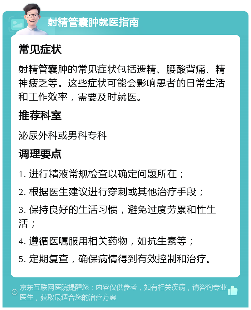 射精管囊肿就医指南 常见症状 射精管囊肿的常见症状包括遗精、腰酸背痛、精神疲乏等。这些症状可能会影响患者的日常生活和工作效率，需要及时就医。 推荐科室 泌尿外科或男科专科 调理要点 1. 进行精液常规检查以确定问题所在； 2. 根据医生建议进行穿刺或其他治疗手段； 3. 保持良好的生活习惯，避免过度劳累和性生活； 4. 遵循医嘱服用相关药物，如抗生素等； 5. 定期复查，确保病情得到有效控制和治疗。