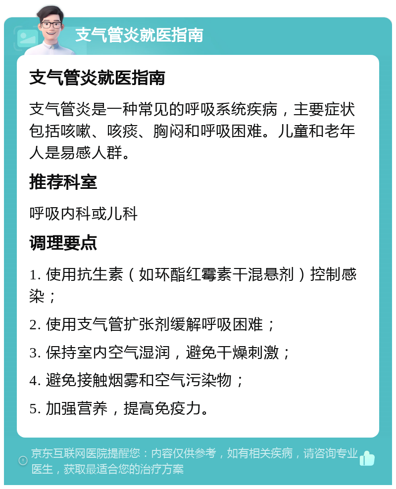 支气管炎就医指南 支气管炎就医指南 支气管炎是一种常见的呼吸系统疾病，主要症状包括咳嗽、咳痰、胸闷和呼吸困难。儿童和老年人是易感人群。 推荐科室 呼吸内科或儿科 调理要点 1. 使用抗生素（如环酯红霉素干混悬剂）控制感染； 2. 使用支气管扩张剂缓解呼吸困难； 3. 保持室内空气湿润，避免干燥刺激； 4. 避免接触烟雾和空气污染物； 5. 加强营养，提高免疫力。