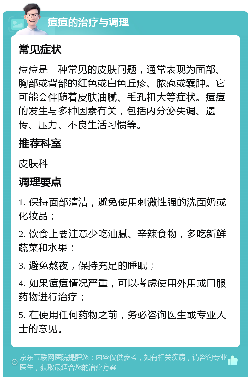 痘痘的治疗与调理 常见症状 痘痘是一种常见的皮肤问题，通常表现为面部、胸部或背部的红色或白色丘疹、脓疱或囊肿。它可能会伴随着皮肤油腻、毛孔粗大等症状。痘痘的发生与多种因素有关，包括内分泌失调、遗传、压力、不良生活习惯等。 推荐科室 皮肤科 调理要点 1. 保持面部清洁，避免使用刺激性强的洗面奶或化妆品； 2. 饮食上要注意少吃油腻、辛辣食物，多吃新鲜蔬菜和水果； 3. 避免熬夜，保持充足的睡眠； 4. 如果痘痘情况严重，可以考虑使用外用或口服药物进行治疗； 5. 在使用任何药物之前，务必咨询医生或专业人士的意见。