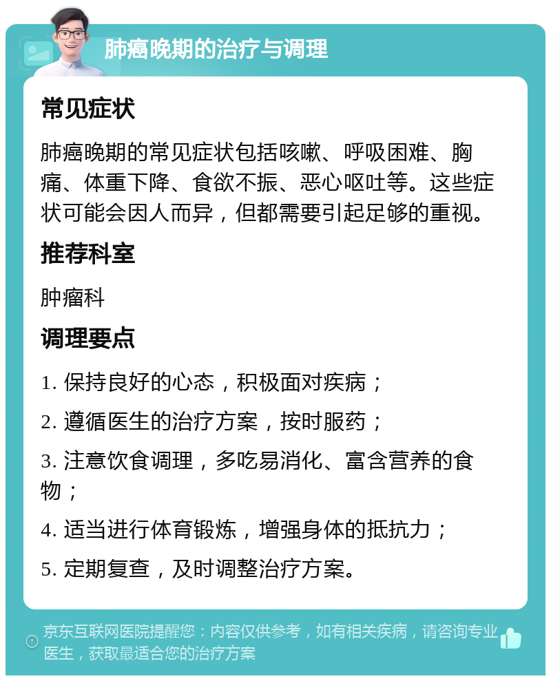 肺癌晚期的治疗与调理 常见症状 肺癌晚期的常见症状包括咳嗽、呼吸困难、胸痛、体重下降、食欲不振、恶心呕吐等。这些症状可能会因人而异，但都需要引起足够的重视。 推荐科室 肿瘤科 调理要点 1. 保持良好的心态，积极面对疾病； 2. 遵循医生的治疗方案，按时服药； 3. 注意饮食调理，多吃易消化、富含营养的食物； 4. 适当进行体育锻炼，增强身体的抵抗力； 5. 定期复查，及时调整治疗方案。