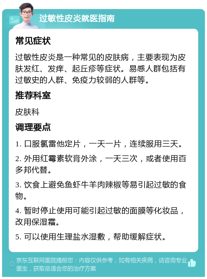 过敏性皮炎就医指南 常见症状 过敏性皮炎是一种常见的皮肤病，主要表现为皮肤发红、发痒、起丘疹等症状。易感人群包括有过敏史的人群、免疫力较弱的人群等。 推荐科室 皮肤科 调理要点 1. 口服氯雷他定片，一天一片，连续服用三天。 2. 外用红霉素软膏外涂，一天三次，或者使用百多邦代替。 3. 饮食上避免鱼虾牛羊肉辣椒等易引起过敏的食物。 4. 暂时停止使用可能引起过敏的面膜等化妆品，改用保湿霜。 5. 可以使用生理盐水湿敷，帮助缓解症状。