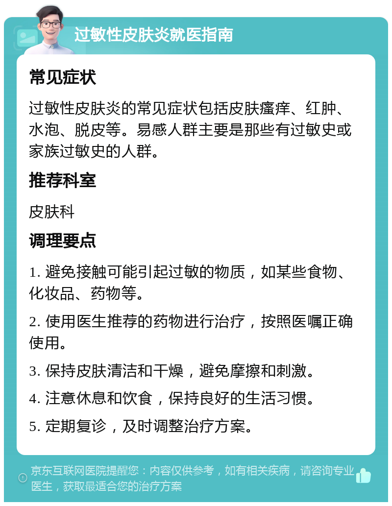 过敏性皮肤炎就医指南 常见症状 过敏性皮肤炎的常见症状包括皮肤瘙痒、红肿、水泡、脱皮等。易感人群主要是那些有过敏史或家族过敏史的人群。 推荐科室 皮肤科 调理要点 1. 避免接触可能引起过敏的物质，如某些食物、化妆品、药物等。 2. 使用医生推荐的药物进行治疗，按照医嘱正确使用。 3. 保持皮肤清洁和干燥，避免摩擦和刺激。 4. 注意休息和饮食，保持良好的生活习惯。 5. 定期复诊，及时调整治疗方案。