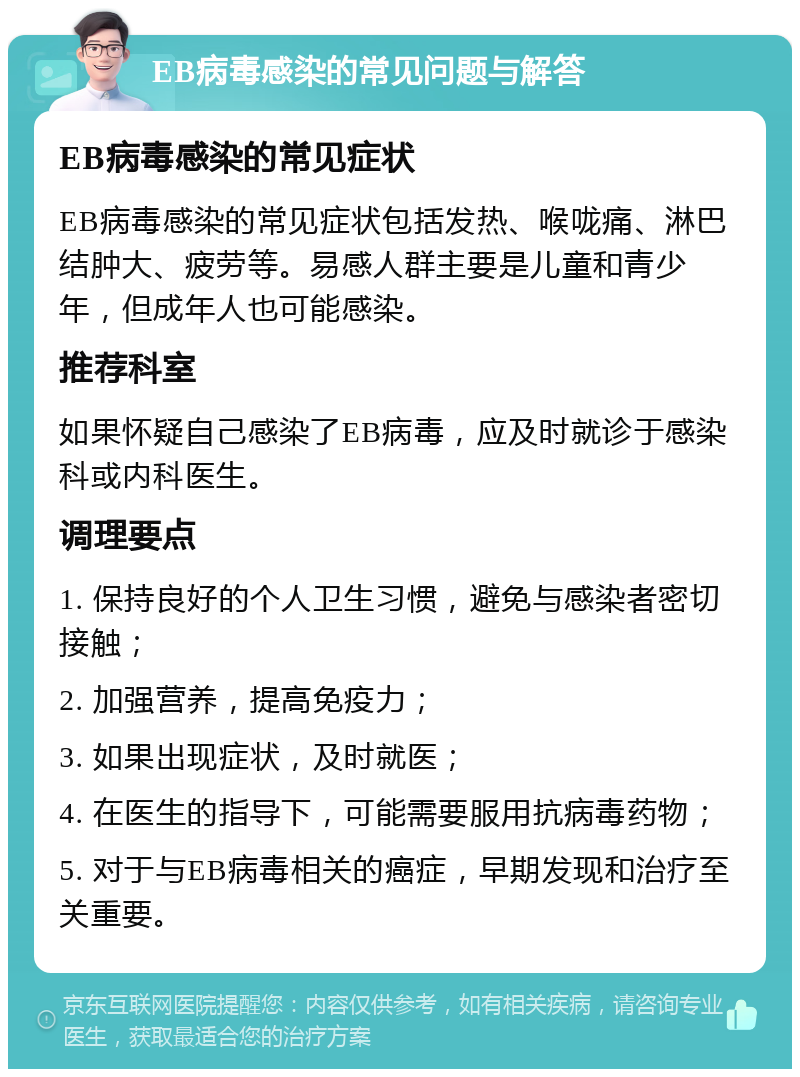 EB病毒感染的常见问题与解答 EB病毒感染的常见症状 EB病毒感染的常见症状包括发热、喉咙痛、淋巴结肿大、疲劳等。易感人群主要是儿童和青少年，但成年人也可能感染。 推荐科室 如果怀疑自己感染了EB病毒，应及时就诊于感染科或内科医生。 调理要点 1. 保持良好的个人卫生习惯，避免与感染者密切接触； 2. 加强营养，提高免疫力； 3. 如果出现症状，及时就医； 4. 在医生的指导下，可能需要服用抗病毒药物； 5. 对于与EB病毒相关的癌症，早期发现和治疗至关重要。