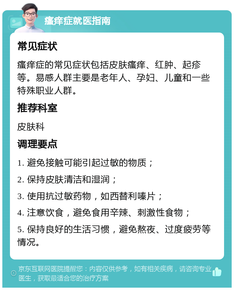 瘙痒症就医指南 常见症状 瘙痒症的常见症状包括皮肤瘙痒、红肿、起疹等。易感人群主要是老年人、孕妇、儿童和一些特殊职业人群。 推荐科室 皮肤科 调理要点 1. 避免接触可能引起过敏的物质； 2. 保持皮肤清洁和湿润； 3. 使用抗过敏药物，如西替利嗪片； 4. 注意饮食，避免食用辛辣、刺激性食物； 5. 保持良好的生活习惯，避免熬夜、过度疲劳等情况。