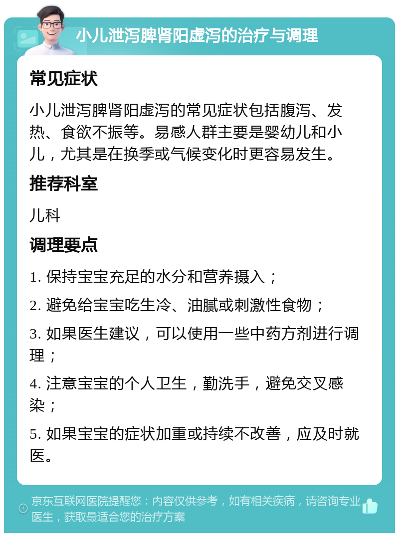 小儿泄泻脾肾阳虚泻的治疗与调理 常见症状 小儿泄泻脾肾阳虚泻的常见症状包括腹泻、发热、食欲不振等。易感人群主要是婴幼儿和小儿，尤其是在换季或气候变化时更容易发生。 推荐科室 儿科 调理要点 1. 保持宝宝充足的水分和营养摄入； 2. 避免给宝宝吃生冷、油腻或刺激性食物； 3. 如果医生建议，可以使用一些中药方剂进行调理； 4. 注意宝宝的个人卫生，勤洗手，避免交叉感染； 5. 如果宝宝的症状加重或持续不改善，应及时就医。