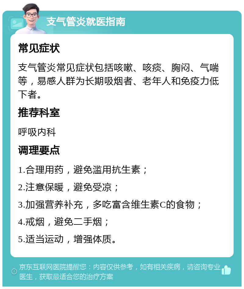 支气管炎就医指南 常见症状 支气管炎常见症状包括咳嗽、咳痰、胸闷、气喘等，易感人群为长期吸烟者、老年人和免疫力低下者。 推荐科室 呼吸内科 调理要点 1.合理用药，避免滥用抗生素； 2.注意保暖，避免受凉； 3.加强营养补充，多吃富含维生素C的食物； 4.戒烟，避免二手烟； 5.适当运动，增强体质。