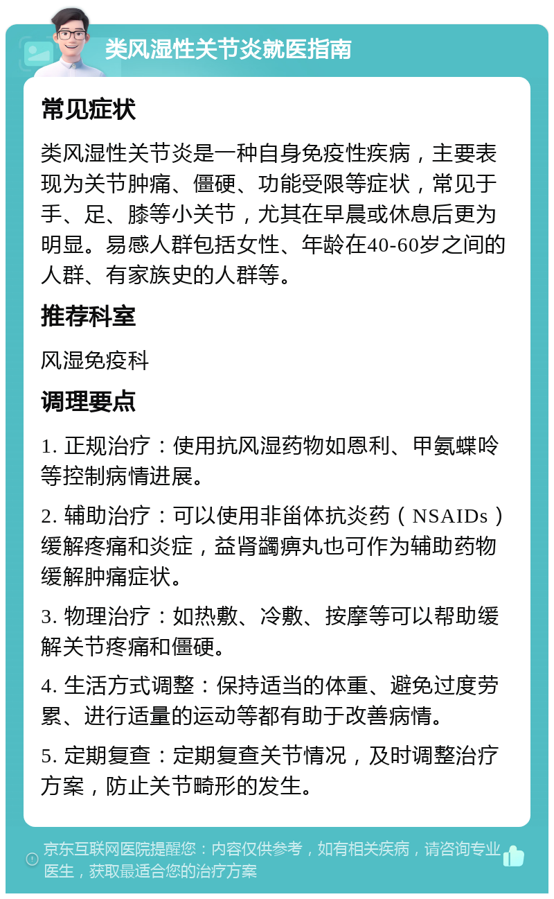 类风湿性关节炎就医指南 常见症状 类风湿性关节炎是一种自身免疫性疾病，主要表现为关节肿痛、僵硬、功能受限等症状，常见于手、足、膝等小关节，尤其在早晨或休息后更为明显。易感人群包括女性、年龄在40-60岁之间的人群、有家族史的人群等。 推荐科室 风湿免疫科 调理要点 1. 正规治疗：使用抗风湿药物如恩利、甲氨蝶呤等控制病情进展。 2. 辅助治疗：可以使用非甾体抗炎药（NSAIDs）缓解疼痛和炎症，益肾蠲痹丸也可作为辅助药物缓解肿痛症状。 3. 物理治疗：如热敷、冷敷、按摩等可以帮助缓解关节疼痛和僵硬。 4. 生活方式调整：保持适当的体重、避免过度劳累、进行适量的运动等都有助于改善病情。 5. 定期复查：定期复查关节情况，及时调整治疗方案，防止关节畸形的发生。