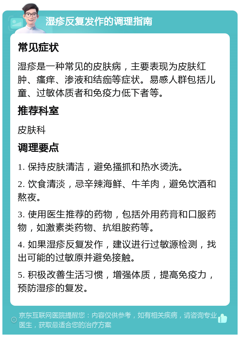 湿疹反复发作的调理指南 常见症状 湿疹是一种常见的皮肤病，主要表现为皮肤红肿、瘙痒、渗液和结痂等症状。易感人群包括儿童、过敏体质者和免疫力低下者等。 推荐科室 皮肤科 调理要点 1. 保持皮肤清洁，避免搔抓和热水烫洗。 2. 饮食清淡，忌辛辣海鲜、牛羊肉，避免饮酒和熬夜。 3. 使用医生推荐的药物，包括外用药膏和口服药物，如激素类药物、抗组胺药等。 4. 如果湿疹反复发作，建议进行过敏源检测，找出可能的过敏原并避免接触。 5. 积极改善生活习惯，增强体质，提高免疫力，预防湿疹的复发。