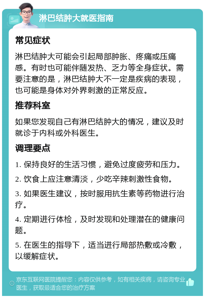 淋巴结肿大就医指南 常见症状 淋巴结肿大可能会引起局部肿胀、疼痛或压痛感。有时也可能伴随发热、乏力等全身症状。需要注意的是，淋巴结肿大不一定是疾病的表现，也可能是身体对外界刺激的正常反应。 推荐科室 如果您发现自己有淋巴结肿大的情况，建议及时就诊于内科或外科医生。 调理要点 1. 保持良好的生活习惯，避免过度疲劳和压力。 2. 饮食上应注意清淡，少吃辛辣刺激性食物。 3. 如果医生建议，按时服用抗生素等药物进行治疗。 4. 定期进行体检，及时发现和处理潜在的健康问题。 5. 在医生的指导下，适当进行局部热敷或冷敷，以缓解症状。