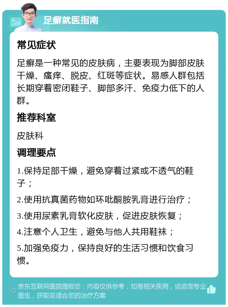 足癣就医指南 常见症状 足癣是一种常见的皮肤病，主要表现为脚部皮肤干燥、瘙痒、脱皮、红斑等症状。易感人群包括长期穿着密闭鞋子、脚部多汗、免疫力低下的人群。 推荐科室 皮肤科 调理要点 1.保持足部干燥，避免穿着过紧或不透气的鞋子； 2.使用抗真菌药物如环吡酮胺乳膏进行治疗； 3.使用尿素乳膏软化皮肤，促进皮肤恢复； 4.注意个人卫生，避免与他人共用鞋袜； 5.加强免疫力，保持良好的生活习惯和饮食习惯。