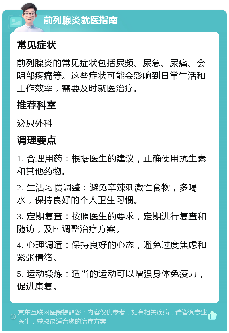 前列腺炎就医指南 常见症状 前列腺炎的常见症状包括尿频、尿急、尿痛、会阴部疼痛等。这些症状可能会影响到日常生活和工作效率，需要及时就医治疗。 推荐科室 泌尿外科 调理要点 1. 合理用药：根据医生的建议，正确使用抗生素和其他药物。 2. 生活习惯调整：避免辛辣刺激性食物，多喝水，保持良好的个人卫生习惯。 3. 定期复查：按照医生的要求，定期进行复查和随访，及时调整治疗方案。 4. 心理调适：保持良好的心态，避免过度焦虑和紧张情绪。 5. 运动锻炼：适当的运动可以增强身体免疫力，促进康复。