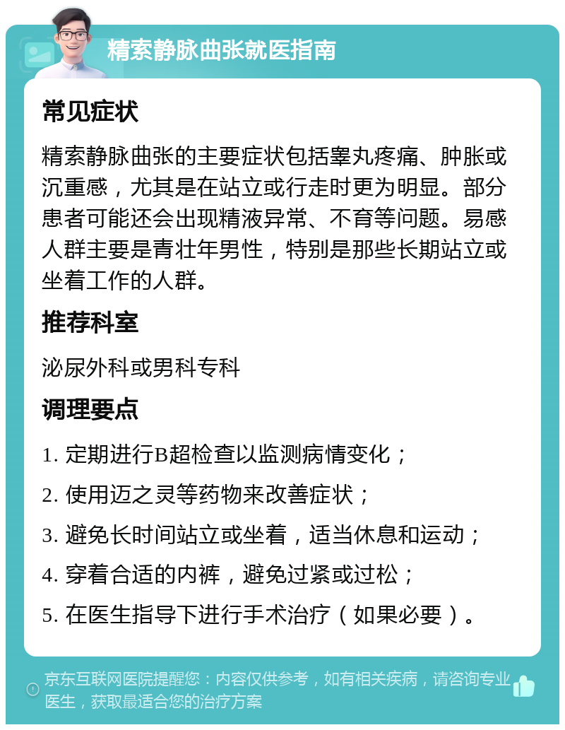 精索静脉曲张就医指南 常见症状 精索静脉曲张的主要症状包括睾丸疼痛、肿胀或沉重感，尤其是在站立或行走时更为明显。部分患者可能还会出现精液异常、不育等问题。易感人群主要是青壮年男性，特别是那些长期站立或坐着工作的人群。 推荐科室 泌尿外科或男科专科 调理要点 1. 定期进行B超检查以监测病情变化； 2. 使用迈之灵等药物来改善症状； 3. 避免长时间站立或坐着，适当休息和运动； 4. 穿着合适的内裤，避免过紧或过松； 5. 在医生指导下进行手术治疗（如果必要）。