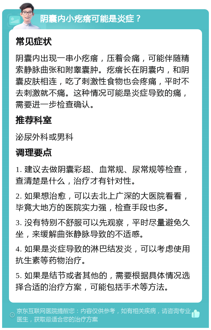 阴囊内小疙瘩可能是炎症？ 常见症状 阴囊内出现一串小疙瘩，压着会痛，可能伴随精索静脉曲张和附睾囊肿。疙瘩长在阴囊内，和阴囊皮肤相连，吃了刺激性食物也会疼痛，平时不去刺激就不痛。这种情况可能是炎症导致的痛，需要进一步检查确认。 推荐科室 泌尿外科或男科 调理要点 1. 建议去做阴囊彩超、血常规、尿常规等检查，查清楚是什么，治疗才有针对性。 2. 如果想治愈，可以去北上广深的大医院看看，毕竟大地方的医院实力强，检查手段也多。 3. 没有特别不舒服可以先观察，平时尽量避免久坐，来缓解曲张静脉导致的不适感。 4. 如果是炎症导致的淋巴结发炎，可以考虑使用抗生素等药物治疗。 5. 如果是结节或者其他的，需要根据具体情况选择合适的治疗方案，可能包括手术等方法。