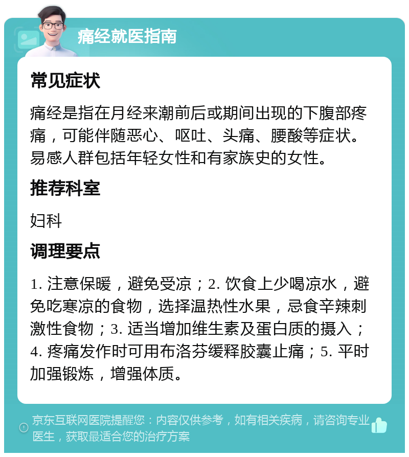 痛经就医指南 常见症状 痛经是指在月经来潮前后或期间出现的下腹部疼痛，可能伴随恶心、呕吐、头痛、腰酸等症状。易感人群包括年轻女性和有家族史的女性。 推荐科室 妇科 调理要点 1. 注意保暖，避免受凉；2. 饮食上少喝凉水，避免吃寒凉的食物，选择温热性水果，忌食辛辣刺激性食物；3. 适当增加维生素及蛋白质的摄入；4. 疼痛发作时可用布洛芬缓释胶囊止痛；5. 平时加强锻炼，增强体质。