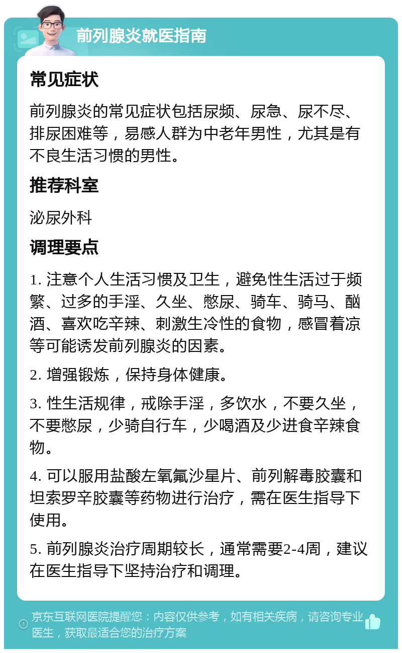 前列腺炎就医指南 常见症状 前列腺炎的常见症状包括尿频、尿急、尿不尽、排尿困难等，易感人群为中老年男性，尤其是有不良生活习惯的男性。 推荐科室 泌尿外科 调理要点 1. 注意个人生活习惯及卫生，避免性生活过于频繁、过多的手淫、久坐、憋尿、骑车、骑马、酗酒、喜欢吃辛辣、刺激生冷性的食物，感冒着凉等可能诱发前列腺炎的因素。 2. 增强锻炼，保持身体健康。 3. 性生活规律，戒除手淫，多饮水，不要久坐，不要憋尿，少骑自行车，少喝酒及少进食辛辣食物。 4. 可以服用盐酸左氧氟沙星片、前列解毒胶囊和坦索罗辛胶囊等药物进行治疗，需在医生指导下使用。 5. 前列腺炎治疗周期较长，通常需要2-4周，建议在医生指导下坚持治疗和调理。