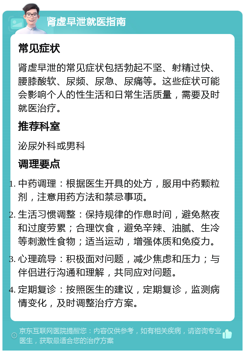 肾虚早泄就医指南 常见症状 肾虚早泄的常见症状包括勃起不坚、射精过快、腰膝酸软、尿频、尿急、尿痛等。这些症状可能会影响个人的性生活和日常生活质量，需要及时就医治疗。 推荐科室 泌尿外科或男科 调理要点 中药调理：根据医生开具的处方，服用中药颗粒剂，注意用药方法和禁忌事项。 生活习惯调整：保持规律的作息时间，避免熬夜和过度劳累；合理饮食，避免辛辣、油腻、生冷等刺激性食物；适当运动，增强体质和免疫力。 心理疏导：积极面对问题，减少焦虑和压力；与伴侣进行沟通和理解，共同应对问题。 定期复诊：按照医生的建议，定期复诊，监测病情变化，及时调整治疗方案。