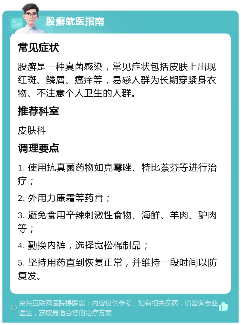 股癣就医指南 常见症状 股癣是一种真菌感染，常见症状包括皮肤上出现红斑、鳞屑、瘙痒等，易感人群为长期穿紧身衣物、不注意个人卫生的人群。 推荐科室 皮肤科 调理要点 1. 使用抗真菌药物如克霉唑、特比萘芬等进行治疗； 2. 外用力康霜等药膏； 3. 避免食用辛辣刺激性食物、海鲜、羊肉、驴肉等； 4. 勤换内裤，选择宽松棉制品； 5. 坚持用药直到恢复正常，并维持一段时间以防复发。