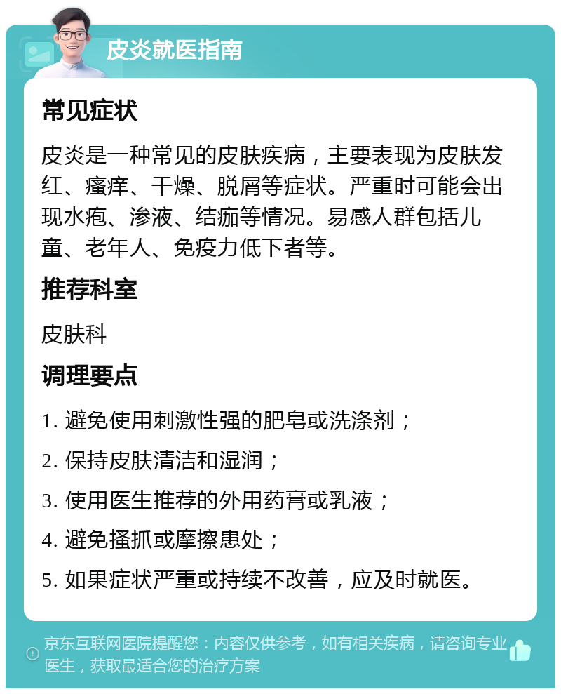 皮炎就医指南 常见症状 皮炎是一种常见的皮肤疾病，主要表现为皮肤发红、瘙痒、干燥、脱屑等症状。严重时可能会出现水疱、渗液、结痂等情况。易感人群包括儿童、老年人、免疫力低下者等。 推荐科室 皮肤科 调理要点 1. 避免使用刺激性强的肥皂或洗涤剂； 2. 保持皮肤清洁和湿润； 3. 使用医生推荐的外用药膏或乳液； 4. 避免搔抓或摩擦患处； 5. 如果症状严重或持续不改善，应及时就医。