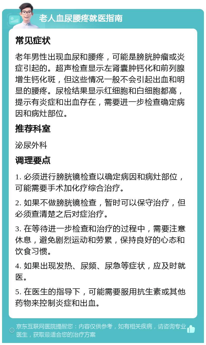 老人血尿腰疼就医指南 常见症状 老年男性出现血尿和腰疼，可能是膀胱肿瘤或炎症引起的。超声检查显示左肾囊肿钙化和前列腺增生钙化斑，但这些情况一般不会引起出血和明显的腰疼。尿检结果显示红细胞和白细胞都高，提示有炎症和出血存在，需要进一步检查确定病因和病灶部位。 推荐科室 泌尿外科 调理要点 1. 必须进行膀胱镜检查以确定病因和病灶部位，可能需要手术加化疗综合治疗。 2. 如果不做膀胱镜检查，暂时可以保守治疗，但必须查清楚之后对症治疗。 3. 在等待进一步检查和治疗的过程中，需要注意休息，避免剧烈运动和劳累，保持良好的心态和饮食习惯。 4. 如果出现发热、尿频、尿急等症状，应及时就医。 5. 在医生的指导下，可能需要服用抗生素或其他药物来控制炎症和出血。