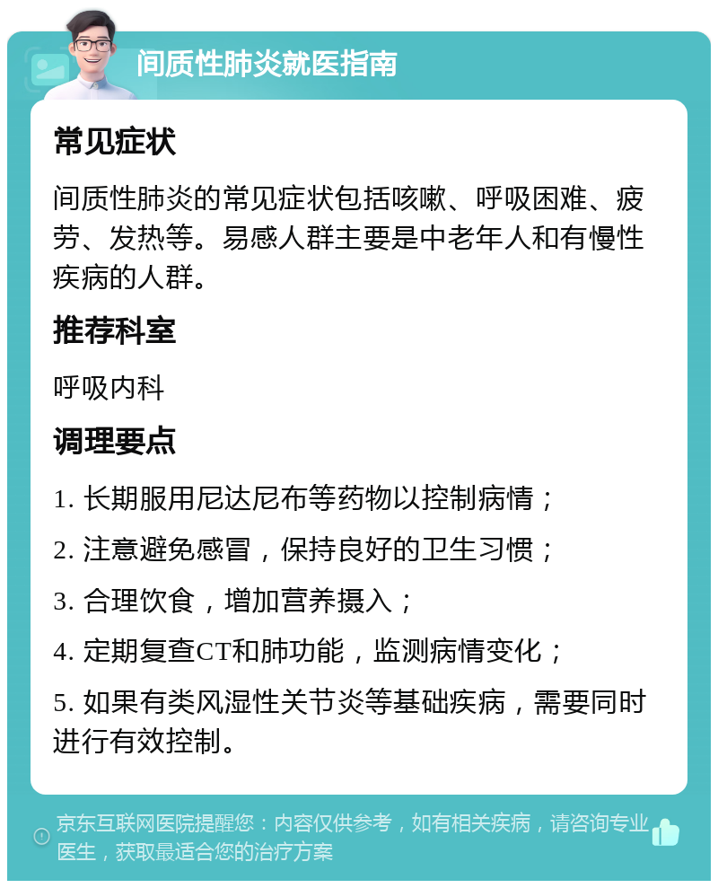 间质性肺炎就医指南 常见症状 间质性肺炎的常见症状包括咳嗽、呼吸困难、疲劳、发热等。易感人群主要是中老年人和有慢性疾病的人群。 推荐科室 呼吸内科 调理要点 1. 长期服用尼达尼布等药物以控制病情； 2. 注意避免感冒，保持良好的卫生习惯； 3. 合理饮食，增加营养摄入； 4. 定期复查CT和肺功能，监测病情变化； 5. 如果有类风湿性关节炎等基础疾病，需要同时进行有效控制。