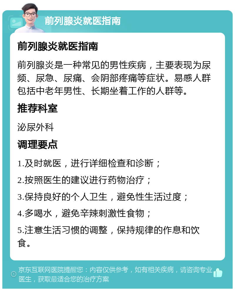 前列腺炎就医指南 前列腺炎就医指南 前列腺炎是一种常见的男性疾病，主要表现为尿频、尿急、尿痛、会阴部疼痛等症状。易感人群包括中老年男性、长期坐着工作的人群等。 推荐科室 泌尿外科 调理要点 1.及时就医，进行详细检查和诊断； 2.按照医生的建议进行药物治疗； 3.保持良好的个人卫生，避免性生活过度； 4.多喝水，避免辛辣刺激性食物； 5.注意生活习惯的调整，保持规律的作息和饮食。