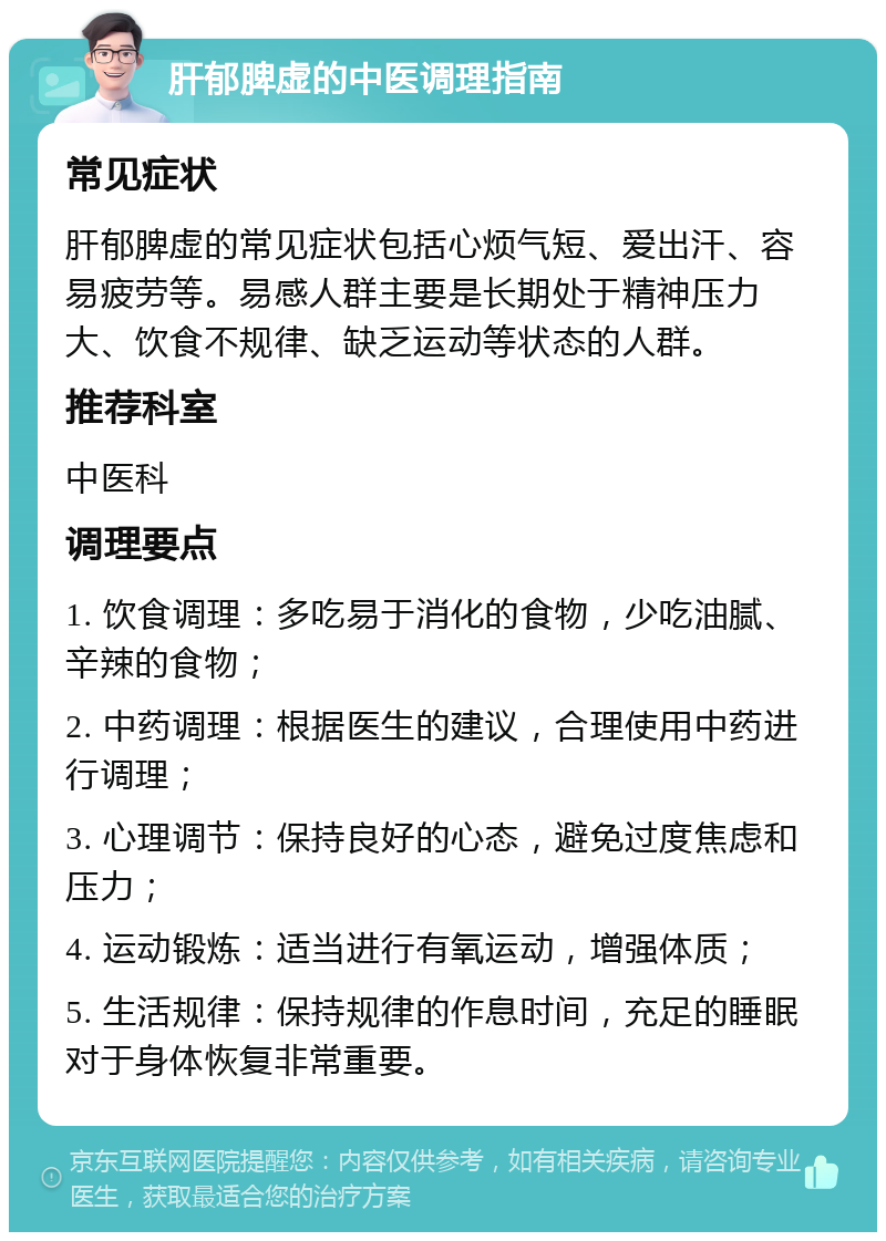 肝郁脾虚的中医调理指南 常见症状 肝郁脾虚的常见症状包括心烦气短、爱出汗、容易疲劳等。易感人群主要是长期处于精神压力大、饮食不规律、缺乏运动等状态的人群。 推荐科室 中医科 调理要点 1. 饮食调理：多吃易于消化的食物，少吃油腻、辛辣的食物； 2. 中药调理：根据医生的建议，合理使用中药进行调理； 3. 心理调节：保持良好的心态，避免过度焦虑和压力； 4. 运动锻炼：适当进行有氧运动，增强体质； 5. 生活规律：保持规律的作息时间，充足的睡眠对于身体恢复非常重要。