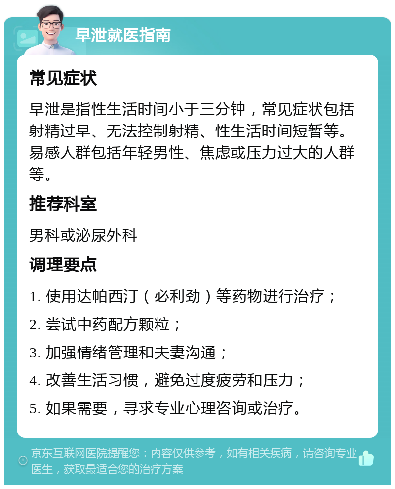 早泄就医指南 常见症状 早泄是指性生活时间小于三分钟，常见症状包括射精过早、无法控制射精、性生活时间短暂等。易感人群包括年轻男性、焦虑或压力过大的人群等。 推荐科室 男科或泌尿外科 调理要点 1. 使用达帕西汀（必利劲）等药物进行治疗； 2. 尝试中药配方颗粒； 3. 加强情绪管理和夫妻沟通； 4. 改善生活习惯，避免过度疲劳和压力； 5. 如果需要，寻求专业心理咨询或治疗。