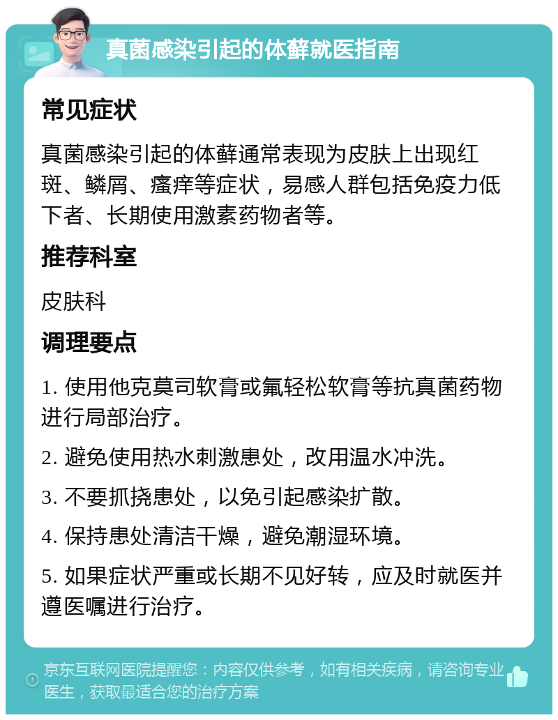 真菌感染引起的体藓就医指南 常见症状 真菌感染引起的体藓通常表现为皮肤上出现红斑、鳞屑、瘙痒等症状，易感人群包括免疫力低下者、长期使用激素药物者等。 推荐科室 皮肤科 调理要点 1. 使用他克莫司软膏或氟轻松软膏等抗真菌药物进行局部治疗。 2. 避免使用热水刺激患处，改用温水冲洗。 3. 不要抓挠患处，以免引起感染扩散。 4. 保持患处清洁干燥，避免潮湿环境。 5. 如果症状严重或长期不见好转，应及时就医并遵医嘱进行治疗。