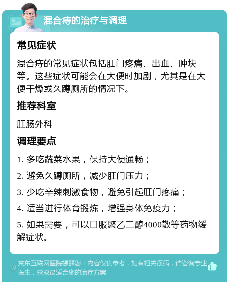 混合痔的治疗与调理 常见症状 混合痔的常见症状包括肛门疼痛、出血、肿块等。这些症状可能会在大便时加剧，尤其是在大便干燥或久蹲厕所的情况下。 推荐科室 肛肠外科 调理要点 1. 多吃蔬菜水果，保持大便通畅； 2. 避免久蹲厕所，减少肛门压力； 3. 少吃辛辣刺激食物，避免引起肛门疼痛； 4. 适当进行体育锻炼，增强身体免疫力； 5. 如果需要，可以口服聚乙二醇4000散等药物缓解症状。