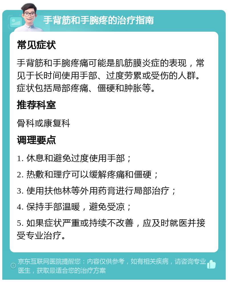 手背筋和手腕疼的治疗指南 常见症状 手背筋和手腕疼痛可能是肌筋膜炎症的表现，常见于长时间使用手部、过度劳累或受伤的人群。症状包括局部疼痛、僵硬和肿胀等。 推荐科室 骨科或康复科 调理要点 1. 休息和避免过度使用手部； 2. 热敷和理疗可以缓解疼痛和僵硬； 3. 使用扶他林等外用药膏进行局部治疗； 4. 保持手部温暖，避免受凉； 5. 如果症状严重或持续不改善，应及时就医并接受专业治疗。