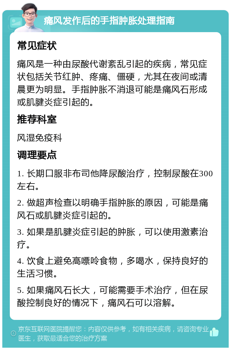 痛风发作后的手指肿胀处理指南 常见症状 痛风是一种由尿酸代谢紊乱引起的疾病，常见症状包括关节红肿、疼痛、僵硬，尤其在夜间或清晨更为明显。手指肿胀不消退可能是痛风石形成或肌腱炎症引起的。 推荐科室 风湿免疫科 调理要点 1. 长期口服非布司他降尿酸治疗，控制尿酸在300左右。 2. 做超声检查以明确手指肿胀的原因，可能是痛风石或肌腱炎症引起的。 3. 如果是肌腱炎症引起的肿胀，可以使用激素治疗。 4. 饮食上避免高嘌呤食物，多喝水，保持良好的生活习惯。 5. 如果痛风石长大，可能需要手术治疗，但在尿酸控制良好的情况下，痛风石可以溶解。