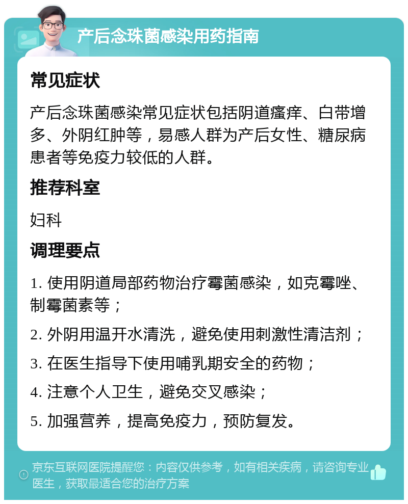 产后念珠菌感染用药指南 常见症状 产后念珠菌感染常见症状包括阴道瘙痒、白带增多、外阴红肿等，易感人群为产后女性、糖尿病患者等免疫力较低的人群。 推荐科室 妇科 调理要点 1. 使用阴道局部药物治疗霉菌感染，如克霉唑、制霉菌素等； 2. 外阴用温开水清洗，避免使用刺激性清洁剂； 3. 在医生指导下使用哺乳期安全的药物； 4. 注意个人卫生，避免交叉感染； 5. 加强营养，提高免疫力，预防复发。